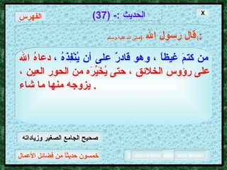 خمسون حديثاً من فضائل الأعمال الحديث  :- (37) قال رسول الله   ( صلى الله عليه وسـلم )  : من كتمَ غيظاً ، وهو قادرٌ على أن يُنْفِذَهُ ،   دعاهُ الله على رؤوس الخلائق ، حتى يُخَيِّرَه من الحور العين ، يزوجه منها ما شاء .  X الفهرس صحيح الجامع الصغير وزياداته 