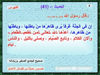 خمسون حديثاً من فضائل الأعمال الحديث  :- (41) قال رسول الله   ( صلى الله عليه وسـلم )  : الفهرس إن في الجنَّة غُرفاً يُرى ظاهرُها منْ باطنِها ، وباطنُها من ظاهرِها،   أعدَّها الله تعالى لمن أطعمَ الطَّعامَ ، وألانَ الكلامَ ، وتابع الصِّيامَ ، وصلى بالليلِ ، والناسُ نيام .  X صحيح الجامع الصغير وزياداته 