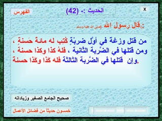 خمسون حديثاً من فضائل الأعمال الحديث  :- (42) قال رسول الله   ( صلى الله عليه وسـلم )  : من قتل وزغةً في أوَّل ضربْةٍ   كُتِب له مائةُ حَسنةٍ ،   ومن قَتلها في الضَّربة الثَّانية   ،   فلهُ كذا وكذا حسنة ،   وإن  قَتلها في الضَّربة الثالثة   فله كَذا وكَذا حسنةً .   X الفهرس صحيح الجامع الصغير وزياداته 