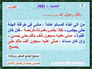 خمسون حديثاً من فضائل الأعمال الحديث  :- (44) قال رسول الله   ( صلى الله عليه وسـلم )  : من أتى أخاهُ المسلم عائداً ، مشى في خِرافَةِ الجنةِ حتى يجلسَ ،  فإذا جَلَسَ غمرتهُ الرَّحمة  ،  فإِن كان غُدْوة ً،   صلى عليه سبعون ألف مَلَكٍ حتى يُمسي ،   وإن كان مساءً ،   صلَّى عليه سبعون ألف مَلَكٍ حتى يُصبحَ  .  X الفهرس صحيح الجامع الصغير وزياداته 