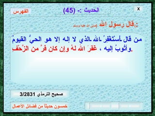 خمسون حديثاً من فضائل الأعمال الحديث  :- (45) قال رسول الله   ( صلى الله عليه وسـلم )  : من قال أَسْتَغْفِرُ الله الذي لا إله إلا هو الحيُّ القيومُ وأتُوبُ إليه ،   غَفَرَ الله لهُ وإِن كان فَرَّ من الزَّحْفِ .   X الفهرس صحيح الترمذي  3/2831  