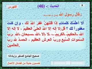 خمسون حديثاً من فضائل الأعمال الحديث  :- (46) قال رسول الله   ( صلى الله عليه وسـلم )  : ألا أعلِّمُكَ كلماتٍ  إذا قلتَهنَّ غفرَ اللهُ لك  ، وإن كنتَ مغفوراً لك ؟   قل : لا إله إلا اللهُ العليُّ العظيمُ ، لا إله إلا الله الحكيمُ الكريمُ ، لا إلا الله سبحان اللهِ ربِّ السَّمواتِ السَّبعِ وربِّ العرشِ العظيمِ ، الحمـدُ لله ربِّ العالمينَ . X الفهرس صحيح الجامع الصغير وزياداته 