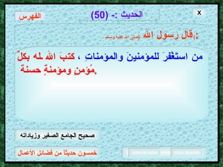 خمسون حديثاً من فضائل الأعمال الحديث  :- (50) قال رسول الله   ( صلى الله عليه وسـلم )  : من استَغْفرَ للمؤمنينَ والمؤمناتِ ،   كتبَ الله له بكلِّ مُؤمنٍ ومؤمنةٍ حسنة  .  X الفهرس صحيح الجامع الصغير وزياداته 