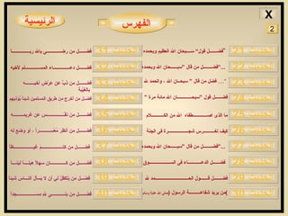 الرئيسية فضـــــــل قول“ ســــبحان الله العظيم وبحمده  ” فضــــــــل من قال ”سبــــــحان الله وبحمدهِ ...“   فضل من قال ” سبحــان الله ، والحمد لله   ....“ فضــــــل قول ”سبحـــــــــــــان الله مائة مرة ” فضــــــل من ذبَّ عن عِرْضِ أخيــــــــه بالغَيْبة   فضــــــل من كتـــــــــــــــــــمَ غيــــــــــــــــــظاً   فضــــــل من كــــــــــــــان سهلاً هينــــاً لينــــاً  فضـــل من يَتَكفّلْ لي أن لا يَسأَلَ النـــاس شيئاً   فضــــــل من بنــــــــــــى للهِ مســـــــــــــــــجداً   فضــــــل من نفَّــــــــــــــــس عن غريمـــــــــهِ   فضــل من أَخرج من طريق المسلمين شيئاً يُؤذيهم  فضــــــل من أنظَرَ مُعْسِــــــــــراً ، أو وَضَع له   فضــــــل دعـــــــــــــــاء المســـــــــــــلم لأخيه ما الذى اصـــــــــــــطفاه  الله من الكـــــــــــلام فضــــــل الدعــــــــــــاء فى الســـــــــــــــــــوق فضـــــــل قـــــــول الحــــــــــــــــــــــــــــــمد لله من يريد شفاعــــــــــة الرسول  ( صلى الله علية وسلم ) كيف تغــــــــــرس شجــــــــــــــــــرة فى الجنة فضــــــل من رضـــــــــــــى بالله ربــــــــــــــــاَ الفهرس الحديث  22 الحديث  24 الحديث  23 الحديث  30 الحديث  25 الحديث  26 الحديث  28 الحديث  29 الحديث  27 الحديث  21 الحديث  33 الحديث  35 الحديث  34 الحديث  36 الحديث  37 الحديث  39 الحديث  40 الحديث  38 الحديث  32 الحديث  31 فضــــــــل من قال ”سبــــــحان الله وبحمدهِ ...“   2 X 
