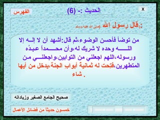 خمسون حديثاً من فضائل الأعمال الحديث  :- (6) قال رسول الله   ( صلى الله عليه وسـلم )  : الفهرس من توضأ فأحسن الوضوء،ثم قال : أشهد أن لا إلــه   إلا اللــــــه وحده لا شريك له،وأن محـــــمداً عـبـدُه   ورسوله،اللهم اجعلني من التوابين،واجعلنـــي مـن   المتطهرين، فتِحت له ثمانيةُ أبوابِ الجنة،يدخل من أيها شاء .  X صحيح الجامع الصغير وزياداته 