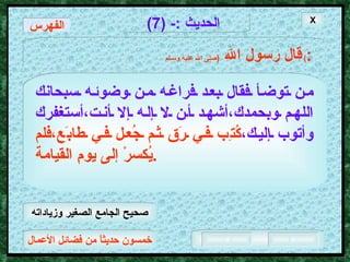 خمسون حديثاً من فضائل الأعمال الحديث  :- (7) قال رسول الله   ( صلى الله عليه وسـلم )  : من توضأ فقال بعد فراغه من وضوئه سبحانك   اللهم وبحمدك،أشهد أن لا إله إلا أنت،أستغفرك   وأتوب إليك، كُتِب في رَق ثم جُعل في طابَع،فلم يُكسرْ إلى يومِ القيامة . الفهرس X صحيح الجامع الصغير وزياداته 