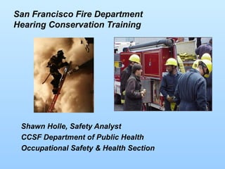 San Francisco Fire Department
Hearing Conservation Training
Shawn Holle, Safety Analyst
CCSF Department of Public Health
Occupational Safety & Health Section
 