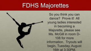 FDHS Majorettes
So you think you can
dance? Prove it! All
young ladies interested
in becoming a
Majorette, please see
Ms. McGill in room D-
108 for more
information. Tryouts will
begin, Tuesday, August
16th at 3:30PM.
 