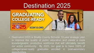 Destination 2025
• Destination 2025 is Shelby County Schools’ 10-year strategic plan
to improve the quality of public education and create a more
knowledgeable, productive workforce that will ultimately benefit
our entire community. By 2025, our goal is to have 100% of
college/career-ready graduates enrolled in post-secondary
 