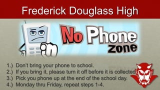 Frederick Douglass High
1.) Don’t bring your phone to school.
2.) If you bring it, please turn it off before it is collected.
3.) Pick you phone up at the end of the school day.
4.) Monday thru Friday, repeat steps 1-4.
 