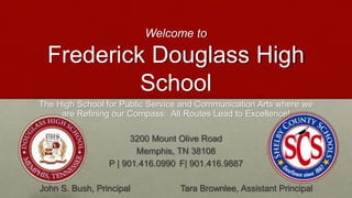 Welcome to
Frederick Douglass High
School
The High School for Public Service and Communication Arts where we
are Refining our Compass: All Routes Lead to Excellence!
3200 Mount Olive Road
Memphis, TN 38108
P | 901.416.0990 F| 901.416.9887
John S. Bush, Principal Tara Brownlee, Assistant Principal
 