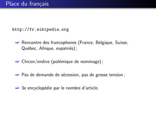 Place du fran¸ais
             c



  http://fr.wikipedia.org

   ´ Rencontre des francophones (France, Belgique, Suisse,
     Qu´bec, Afrique, expatri´s) ;
       e                     e

   ´ Chicon/endive (pol´mique de nommage) ;
                       e

   ´ Pas de demande de s´cession, pas de grosse tension ;
                        e

   ´ 3e encyclop´die par le nombre d’article.
                e
 