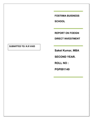FOSTIIMA BUISNESS SCHOOLREPORT ON FOEIGN DIRECT INVESTMENTSaket Kumar, MBA SECOND YEAR. ROLL NO : PGP091149SUBMITTED TO: N.R VAID<br />INDEX<br />S.NoTOPICPAGE NO1.What is Foreign Direct Investment3.2.Types of FDI43.METHODS OF FOREIGN DIRECT INVESTMENT74.Foreign direct investment incentives75.ENTRY MODE86.Policy127.Determinants of FDI168.Advantage & Disadvantage of FDI179.Why India Gets Limited FDI1810.Conclusion20<br />What is Foreign Direct Investment?<br />Foreign direct investment (FDI) refers to long term participation by country A into country B. It usually involves participation in management, joint-venture, transfer of technology and expertise. There are three types of FDI: inward foreign direct investment and outward foreign direct investment, resulting in a net FDI inflow (positive or negative) and quot;
stock of foreign direct investmentquot;
, which is the cumulative number for a given period. Direct investment excludes investment through purchase of shares.<br /> It is the policy of the Government of India to attract and promote productive FDI from nonresidents in activities which significantly contribute to industrialization and socio-economic development. FDI supplements the domestic capital and technology.<br />India has one of the most transparent and liberal FDI regimes among the emerging and developing economies. By FDI regime we mean those restrictions that apply to foreign nationals and entities but not to Indian nationals and Indian owned entities. The differential treatment is limited to a few entry rules, spelling out the proportion of equity that the foreign entrant can hold in an Indian (registered) company or business.<br />Foreign direct investment (FDI) has become an integral part of national development strategies for almost all the countries globally. Its global popularity and positive output in augmenting of domestic capital, productivity and employment; has made it an indispensable tool for initiating economic growth for nations.<br />India is evolving as one of the ‘most favored destination’ for FDI in Asia and the Pacific (APAC). It has displaced US as the second-most favored destination for foreign direct investment (FDI) in the world after China according to an AT Kearney's FDI Confidence Index. FDI in India has contributed effectively to the overall growth of the economy in the recent times. FDI inflow has an impact on India's transfer of new technology and innovative ideas; improving infrastructure, a competitive business environment.<br />.<br />BY DIRECTION<br />Inward FDI<br />Here, investment of foreign capital occurs in local resources. The factors propelling the growth of Inward FDI comprises tax breaks, relaxation of existent regulations, loans on low rates of interest and specific grants. The idea behind this is that, the long run gains from such a funding far outweighs the disadvantage of the income loss incurred in the short run. Flow of Inward FDI may face restrictions from factors like restraint on ownership and disparity in the performance standard.<br />Outward FDI<br />Foreign direct investment, which is outward, is also referred to as “direct investment abroad”. In this case it is the local capital, which is being invested in some foreign resource. Outward FDI may also find use in the import and export dealings with a foreign country. Outward FDI flourishes under government backed insurance at risk coverage. <br />BY TARGET<br />Greenfield FDI<br />Greenfield investments involve the flow of FDI for either building up of new production capacities in the host nation or for expansion of the existent production facilities of the host country. The plus points of this come in form of increased employment opportunities, relatively high wages, R&D activities and capacity enhancement.<br />The flip side comes in the form of declining market share for the domestic firm and repatriation of profits made to a foreign country, which if retained within the country of origin could have led <br />To considerable capital accumulation for the nation.<br />Horizontal FDI   <br />Horizontal FDI is an investment made by a multinational company in different nations. The investment is made for conducting the similar business operations as already operated by the company. For example, if a soft drink manufacturing company makes its plant outside its national borders then it is horizontal FDI. Horizontal FDI results in expansion of the parent company and brings FDI in the other economy.<br />Vertical FDI<br />There are two types of vertical direct investment. The first type of foreign investment is called foreign vertical direct investment which invests in the industry of foreign country. Historically most backward vertical foreign direct investment has been in extractive industries like oil extraction, bauxite mining, tin mining and copper mining. The objective has been to provide inputs into a firm's downstream operations for example oil refining, aluminum smelting and fabrication. Firms such as Royal Dutch/Shell, British Petroleum, RTZ and Alcoa are among the classic examples. The second type of the foreign direct investment included forward vertical foreign direct investment in which an industry abroad sells the outputs of a firm's domestic production process. Forward vertical foreign direct investment is less common than backward vertical foreign direct investment. For example when Volkswagen entered the United States market it acquired a large number of dealers rather than distribute its cars through independent United States dealers. <br />METHODS OF FOREIGN DIRECT INVESTMENT<br />The foreign direct investor may acquire 10% or more of the voting power of an enterprise in an economy through any of the following methods:<br />by incorporating a wholly owned subsidiary or company<br />by acquiring shares in an associated enterprise<br />through a merger or an acquisition of an unrelated enterprise<br />participating in an equity joint venture with another investor or enterprise<br />Foreign direct investment incentives may take the following forms:<br />low corporate tax and income tax rates<br />tax holidays<br />other types of tax concessions<br />preferential tariffs<br />special economic zones<br />EPZ - Export Processing Zones<br />Bonded Warehouses<br />investment financial subsidies<br />soft loan or loan guarantees<br />free land or land subsidies<br />relocation & expatriation subsidies<br />job training & employment subsidies<br />infrastructure subsidies<br />R&D support<br />derogation from regulations (usually for very large projects)<br />ENTRY MODE<br />A foreign company planning to set up business operations in India has the following options:<br />1) As an Indian Company<br />A foreign company can commence operations in India by incorporating a company under the Companies Act, 1956 through<br />Joint Ventures; or<br />Wholly Owned Subsidiaries<br />Foreign equity in such Indian companies can be up to 100% depending on the requirements of the investor, subject to equity caps in respect of the area of activities under the Foreign Direct Investment (FDI) policy. Details of the FDI policy, sectoral equity caps & procedures can be obtained from Department of Industrial Policy & Promotion, Government of India.<br />Joint Venture with an Indian Partner<br />Foreign Companies can set up their operations in India by forging strategic alliances with Indian partners.<br />Joint Venture may entail the following advantages for a foreign investor:<br />Established distribution/ marketing set up of the Indian partner<br />Available financial resource of the Indian partners<br />Established contacts of the Indian partners which help smoothen the process of setting up of operations<br />Wholly Owned Subsidiary Company<br />Foreign companies can also to set up wholly owned subsidiary in sectors where 100% foreign direct investment is permitted under the FDI policy.<br />Incorporation of Company<br />For registration and incorporation, an application has to be filed with Registrar of Companies (ROC). Once a company has been duly registered and incorporated as an Indian company, it is subject to Indian laws and regulations as applicable to other domestic Indian companies.<br />2) As a Foreign Company<br />Foreign Companies can set up their operations in India through<br />Liaison Office/Representative Office <br />Project Office <br />Branch Office<br />Such offices can undertake any permitted activities. Companies have to register themselves with Registrar of Companies (ROC) within 30 days of setting up a place of business in India.<br />Liaison office/ Representative office<br />Liaison office acts as a channel of communication between the principal place of business or head office and entities in India. Liaison office cannot undertake any commercial activity directly or indirectly and cannot, therefore, earn any income in India. Its role is limited to collecting information about possible market opportunities and providing information about the company and its products to prospective Indian customers. It can promote export/import from/to India and also facilitate technical/financial collaboration between parent company and companies in India.<br />The approval for establishing a liaison office in India is granted by the Reserve Bank of India (RBI).<br />Project Office<br />Foreign Companies planning to execute specific projects in India can set up temporary project/site offices in India. RBI has now granted general permission to foreign entities to establish Project Offices subject to specified conditions. Such offices cannot undertake or carry on any activity other than the activity relating and incidental to execution of the project. Project Offices may remit outside India the surplus of the project on its completion, general permission for which has been granted by the RBI.<br />Branch Office<br />Foreign companies engaged in manufacturing and trading activities abroad are allowed to set up Branch Offices in India for the following purposes:<br />Export/Import of goods<br />Rendering professional or consultancy services<br />Carrying out research work, in which the parent company is engaged.<br />Promoting technical or financial collaborations between Indian companies and parent or overseas group company.<br />Representing the parent company in India and acting as buying/selling agents in India.<br />Rendering services in Information Technology and development of software in India.<br />Rendering technical support to the products supplied by the parent/ group companies.<br />Foreign Airline/shipping Company.<br />A branch office is not allowed to carry out manufacturing activities on its own but is permitted to subcontract these to an Indian manufacturer. Branch Offices established with the approval of RBI may remit outside India profit of the branch, net of applicable Indian taxes and subject to RBI guidelines Permission for setting up branch offices is granted by the Reserve Bank of India (RBI). Branch Office on quot;
Stand Alone Basisquot;
<br />Such Branch Offices would be isolated and restricted to the Special Economic zone (SEZ) alone and no business activity/transaction will be allowed outside the SEZs in India, which include branches/subsidiaries of its parent office in India. No approval shall be necessary from RBI for a company to establish a branch/unit in SEZs to undertake manufacturing and service activities subject to specified conditions.<br /> Policy <br />FDI up to 100% is allowed under the automatic route in all activities/sectors except the following which will require approval of the Government: <br />• Activities/items that require an Industrial License; <br />• Proposals in which the foreign collaborator has a previous/existing venture/tie up in India in the same. Prior Government approval for new proposals would be required only in cases where the foreign investor has an existing joint venture, technology transfer, trade mark agreement in the same field. With the amendment of the Press Note 18, joint ventures formed with foreign investment before December 12, 2004 would be considered as “existing JVs” which will fall under the ambit of Press Note 18. The foreign partner in such JV has to obtain a No Objection Certificate (NOC) from the Indian partner for starting new venture in India in the “same” field of activity. <br />• All proposals relating to acquisition of shares in an existing Indian company by a foreign/NRI investor. <br />• All proposals falling outside notified sectoral policy/caps or under sectors in which FDI is not permitted. <br />FDI policy is reviewed on an ongoing basis and measures for its further liberalization are taken. Change in sectoral policy/sectoral equity cap is notified from time to time through Press Notes by the Secretariat for Industrial Assistance (SIA) in the Department of Industrial Policy & Promotion. Policy announcement by SIA are subsequently notified by RBI under FEMA. <br />Automatic Route <br />FDI Policy permits FDI up to 100 % from foreign/NRI investor without prior approval in most of the sectors including the services sector under automatic route. FDI in sectors/activities under automatic route does not require any prior approval either by the Government or the RBI. The investors are required to notify the Regional office concerned of RBI of receipt of inward remittances within 30 days of such receipt and will have to file the required documents with that office within 30 days after issue of shares to foreign investors. <br />The present Automatic Route allows Indian companies engaged in all industries except for certain select industries/sectors to issue shares to foreign investors up to 100% of their paid up capital in Indian companies. There are also some areas where though Automatic Route is available, foreign investors cannot invest beyond a certain percentage of the paid up capital of the Indian companies or where investment is subject to some other conditions. <br />Foreign investors have to, however, keep in mind that they may invest freely under the Automatic Route described above but where such investment does not conform to policies of Government of India, a specific approval from Government must be sought. For example, there are Government guidelines on location of industrial units, or there are certain items like explosives or liquor that need an industrial license. <br />Government approval route <br />All activities which are not covered under the automatic route, prior Government approval for FDI/NRI shall be necessary. Areas/sectors/activities hitherto not open to FDI/NRI investment shall continue to be so unless otherwise decided and notified by Government. <br />An investor can make an application for prior Government approval even when the proposed activity is under the automatic route. <br />Proposals requiring Govt’s Approval <br />Application for proposals requiring prior Govt’s approval should be submitted to FIPB in FC-IL form. Plain paper applications carrying all relevant details are also accepted. No fee is payable. The following information should form part of the proposals submitted to FIPB: - <br />(a) Whether the applicant has had or has any previous/existing financial/technical collaboration or trade mark agreement in India in the same or allied field for which approval has been sought; and <br />(b) If so, details thereof and the justification for proposing the new venture/technical collaboration (including trade marks). <br />(c) Applications can also be submitted with Indian Missions abroad who will forward them to the Department of Economic Affairs for further processing. <br />(d) Foreign investment proposals received in the DEA are placed before the Foreign Investment Promotion Board (FIPB) within 15 days of receipt. The decision of the Government in all cases is usually conveyed by the DEA within 30 days. <br />FDI Prohibited <br />FDI is not permissible in the following cases <br />i. Gambling and Betting, or <br />ii. Lottery Business, or <br />iii. Business of chit fund <br />iv. Nidhi Company <br />v. Housing and Real Estate business (to a certain extent has been opened. For details please see note on Construction) <br />vi. Trading in Transferable Development Rights (TDRs) <br />vii. Retail Trading (discussions are being held to open this area-B2B and Cash & Carry are permitted) <br />viii. Atomic Energy <br />ix. Agricultural or plantation activities or Agriculture (excluding Floriculture, Horticulture, Development of Seeds, Animal Husbandry, Pisiculture and Cultivation of Vegetables, Mushrooms etc. under controlled conditions and services related to agro and allied sectors) and Plantations(other than Tea plantations) <br />Determinants of Foreign Direct Investment<br />One of the most important determinants of foreign direct investment is the size as well as the growth prospects of the economy of the country where the foreign direct investment is being made.<br />It is normally assumed that if the country has a big market, it can grow quickly from an economic point of view and it is concluded that the investors would be able to make the most of theory investment in that country.<br /> The population of a country plays an important role in attracting foreign direct investors to a country. In such cases the investors are lured by the prospects of a huge customer base.<br />If the country has a high per capita income or if the citizens have reasonably good spending capabilities then it would offer the foreign direct investors with the scope of excellent performances. <br />The status of the human resources in a country also helps in attracting direct investment from overseas. <br />If a country has plenty of natural resources it always finds investors willing to put their money in them.<br />Inexpensive labour force is also an important determinant of attracting foreign direct investment.<br />Infrastructural factors like the status of telecommunication and railways play an important role in having the foreign direct investors come into a particular country.<br />Advantage of FDI<br />Causes a flow of money into the economy which stimulates economic activity <br />,[object Object]