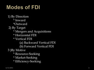 Modes of FDI1) By Direction        * Inward        *Outward  2) By Target        * Mergers and Acquisitions        * Horizontal FDI        * Vertical FDI               (a) Backward Vertical FDI                (b) Forward Vertical FDI 3 )By Motive        * Resource-Seeking        * Market-Seeking        * Efficiency-Seeking 4/13/20114