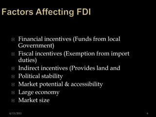 Factors Affecting FDIFinancial incentives (Funds from local Government)Fiscal incentives (Exemption from import duties) Indirect incentives (Provides land and Political stability Market potential & accessibility Large economy Market size 4/13/20116
