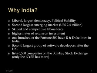 Why India?Liberal, largest democracy, Political Stability Second largest emerging market (US$ 2.4 trillion) Skilled and competitive labors force highest rates of return on investmentone hundred of the Fortune 500 have R & D facilities in IndiaSecond largest group of software developers after the U.S.lists 6,500 companies on the Bombay Stock Exchange (only the NYSE has more)4/13/20117