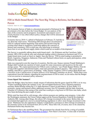 FDI in Multi-brand Retail: The Next Big Thing in Reforms, but Roadblocks Persist: India Knowledge@Wharton
(http://knowledge.wharton.upenn.edu/india/article.cfm?articleid=4581)




FDI in Multi-brand Retail: The Next Big Thing in Reforms, but Roadblocks
Persist
Published : March 24, 2011 in India Knowledge@Wharton

The Economic Survey of India is a document presented to Parliament by the
government a few days before the Union Budget. It is an analysis of the
state of the economy and its prospects. Economists and analysts scan it
closely because it very often reflects policy changes that will be announced
in the Budget.
Economic Survey 2010-11, tabled in Parliament on February 25, had this to
                                                                             This is a single/personal use copy of India
say about the retail sector: "Permitting FDI (foreign direct investment) in  Knowledge@Wharton. For multiple copies,
                                                                             custom reprints, e-prints, posters or plaques,
retail in a phased manner beginning with metros and incentivizing the        please contact PARS International:
                                                                              reprints@parsintl.com P. (212) 221-9595
existing retail shops to modernize could help address the concerns of        x407.
farmers and consumers. FDI in retail may also help bring in technical
know-how to set up efficient supply chains which could act as models of development."
The Survey is essentially talking about multi-brand retail -- the Walmarts and the Carrefours. India
permits 100% FDI in cash & carry and wholesale trading (which is business-to-business) and 51% in
single-brand stores (such as Gucci or Apple). Says the Survey: "FDI in retail trading is permitted in
Brazil, Argentina, Singapore, Indonesia, China and Thailand without limits on equity participation, while
Malaysia has equity caps."
India was expected to join this long list of countries. But this year, finance minister Pranab Mukherjee's
Budget didn't include any mention of retail, except for some concessions and incentives for the cold
storage sector. "We expect [permission for FDI] to come in phases," says Pinaki Ranjan Mishra, Ernst &
Young (E&Y) partner and national leader, retail and consumer products practice. "This sector needs
funding, and FDI is a good source of funding." Adds Thomas Varghese, CEO of Aditya Birla Retail and
c hairman of the Confederation of Indian Industry (CII) National Committee on Retail: "While there were
expectations from the industry regarding the announcement of FDI in retail, we do realize that the Budget
is not an exercise to announce policy measures."
Green Signal This Summer?
Since the Budget, there has been a steady stream of indications that the green signal for FDI is on its way.
"Expect something before the summer is out," the newspaper Hindustan Times reported commerce
secretary Rahul Khullar telling the U.S.-India Business Council in mid-March. In New Delhi, U.S.
economic, energy and business affairs additional secretary Jose W Fernandez told the Indo-American
Chamber of Commerce that easing of the retail ban would give a big boost to FDI flows into India, which
have been declining the past couple of years.
While retail has been left in cold storage, other reform measures are making some progress. A day after
the Washington statement, the Union Cabinet approved the Pension Regulatory Fund & Development
Authority Bill. Among other things, this allows 26% foreign investment in the sector. Before that, the
government had approved a move to amend banking regulations to allow more foreign investment in the
sector. Mukherjee has also appealed to industry to help build a consensus to allow foreign investment in
the insurance sector to be increased from 26% to 49%. These bills will, of course, have to be cleared by
Parliament before they become law.
It's Parliament that is the stumbling block. The government has already been hit by a string of scandals
(see Capital Plight: What Drives Corruption in India?). Now there's even more. A close aide of arrested
telecom minister A. Raja has committed suicide; an investigation is taking place. U.S. diplomatic cables

                      All materials copyright of the Wharton School of the University of Pennsylvania.                    Page 1 of 5 
 
