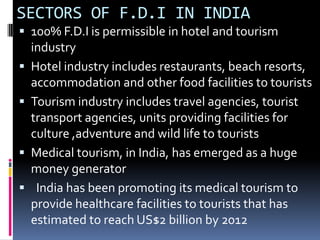 SECTORS OF F.D.I IN INDIA100% F.D.I is permissible in hotel and tourism industryHotel industry includes restaurants, beach resorts, accommodation and other food facilities to touristsTourism industry includes travel agencies, tourist transport agencies, units providing facilities for culture ,adventure and wild life to touristsMedical tourism, in India, has emerged as a huge money generator  India has been promoting its medical tourism to provide healthcare facilities to tourists that has estimated to reach US$2 billion by 2012 