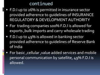        continuedF.D.I up to 26% is permitted in insurance sector provided adherence to guidelines of INSURANCE REGULATORY & DEVELOPMENT AUTHORITYFor  trading companies 100% F.D.I is allowed for exports ,bulk imports and carry wholesale tradingF.D.I up to 49% is allowed in banking sector provided adherence to guidelines of Reserve Bank of IndiaFor basic ,cellular ,value added services and mobile personal communication by satellite, 49% F.D.I is allowed.