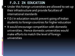    F.D.I IN EDUCATIONUnder this foreign universities are allowed to set-up their infrastructure and provide faculties of international standardsF.D.I in education would prevent going of Indian students to foreign countries for higher educationIt would encourage competition with domestic universities . Hence domestic universities would make efforts to match the level of foreign universities   