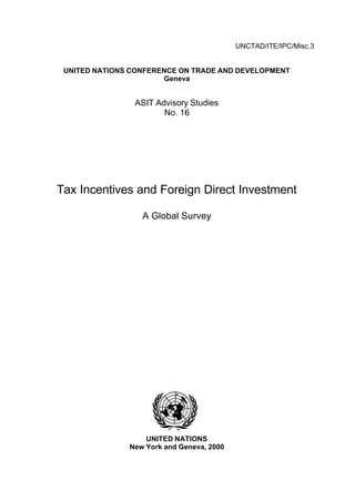 UNCTAD/ITE/IPC/Misc.3


 UNITED NATIONS CONFERENCE ON TRADE AND DEVELOPMENT
                       Geneva


                ASIT Advisory Studies
                       No. 16




Tax Incentives and Foreign Direct Investment

                  A Global Survey




                   UNITED NATIONS
               New York and Geneva, 2000
 