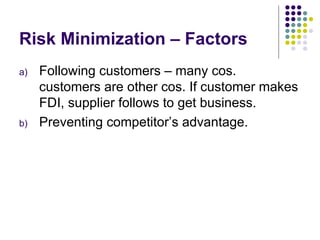 Risk Minimization – Factors  Following customers – many cos. customers are other cos. If customer makes FDI, supplier follows to get business. Preventing competitor’s advantage. 