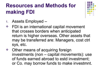 Resources and Methods for making FDI Assets Employed –  FDI is an international capital movement that crosses borders when anticipated return is higher overseas. Other assets that may be transferred are: Managers, cost ctrl sys, etc. Other means of acquiring foreign investments (non – capital movements): use of funds earned abroad to estd investment; or Co. may borrow funds to make investmnt. 