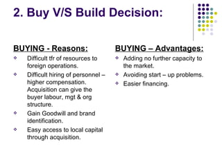 2. Buy V/S Build Decision: BUYING - Reasons:   Difficult tfr of resources to foreign operations. Difficult hiring of personnel – higher compensation. Acquisition can give the buyer labour, mgt & org structure. Gain Goodwill and brand identification. Easy access to local capital through acquisition.  BUYING – Advantages: Adding no further capacity to the market. Avoiding start – up problems. Easier financing. 