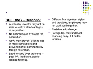 . BUILDING – Reasons: A potential investor may not be able to realize all advantages of acquisition. No desired Co is available for acquisition. Govt. may prevent acqn to get in more competitors and prevent market dominance by foreign enterprise. Lead to carry over problems – poor PR, inefficient, poorly located facilities. Different Management styles, and practices, employees may not work well together. Resistance to change. Foreign Co. may find local financing easy, if it builds facilities. 