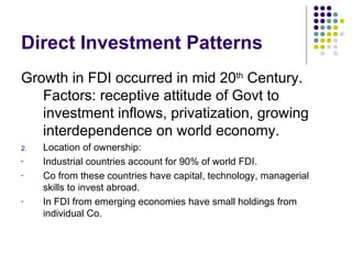 Direct Investment Patterns Growth in FDI occurred in mid 20 th  Century. Factors: receptive attitude of Govt to investment inflows, privatization, growing interdependence on world economy. Location of ownership:  Industrial countries account for 90% of world FDI. Co from these countries have capital, technology, managerial skills to invest abroad. In FDI from emerging economies have small holdings from individual Co. 