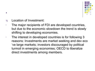 . Location of Investment: The major recipients of FDI are developed countries, but due to the economic slowdown the trend is slowly shifting to developing economies. The interest in developed countries is for following 3 reasons: Investments are market seeking and dev eco ‘ve large markets; investors discouraged by political turmoil in emerging economies; OECD to liberalize direct investments among members.  