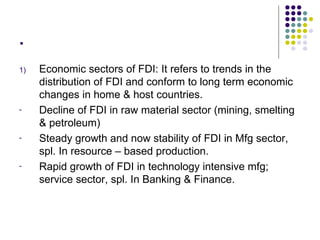 . Economic sectors of FDI: It refers to trends in the distribution of FDI and conform to long term economic changes in home & host countries. Decline of FDI in raw material sector (mining, smelting & petroleum) Steady growth and now stability of FDI in Mfg sector, spl. In resource – based production. Rapid growth of FDI in technology intensive mfg; service sector, spl. In Banking & Finance. 