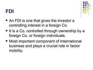 FDI An FDI is one that gives the investor a controlling interest in a foreign Co. It is a Co. controlled through ownership by a foreign Co. or foreign individuals. Most important component of International business and plays a crucial role in factor mobility. 