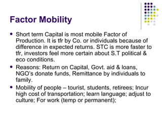Factor Mobility Short term Capital is most mobile Factor of Production. It is tfr by Co. or individuals because of difference in expected returns. STC is more faster to tfr, investors feel more certain about S.T political & eco conditions. Reasons: Return on Capital, Govt. aid & loans, NGO’s donate funds, Remittance by individuals to family. Mobility of people – tourist, students, retirees; Incur high cost of transportation; learn language; adjust to culture; For work (temp or permanent);  