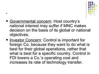 . Governmental concern : Host country’s national interest may suffer if MNC makes decision on the basis of its global or national objectives. Investor Concern : Control is important for foreign Co. because they want to do what is best for their global operations, rather that what is best for a specific country. Control in FDI lowers a Co.’s operating cost and increases its rate of technology transfer. 
