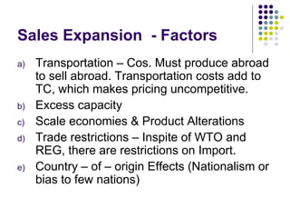 Sales Expansion  - Factors Transportation – Cos. Must produce abroad to sell abroad. Transportation costs add to TC, which makes pricing uncompetitive. Excess capacity Scale economies & Product Alterations Trade restrictions – Inspite of WTO and REG, there are restrictions on Import. Country – of – origin Effects (Nationalism or bias to few nations) 