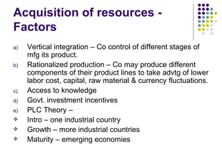 Acquisition of resources - Factors Vertical integration – Co control of different stages of mfg its product. Rationalized production – Co may produce different components of their product lines to take advtg of lower labor cost, capital, raw material & currency fluctuations. Access to knowledge Govt. investment incentives PLC Theory –  Intro – one industrial country Growth – more industrial countries Maturity – emerging economies 
