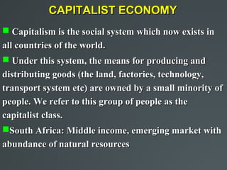 CAPITALIST ECONOMY
 Capitalism is the social system which now exists in
all countries of the world.
 Under this system, the means for producing and
distributing goods (the land, factories, technology,
transport system etc) are owned by a small minority of
people. We refer to this group of people as the
capitalist class.
South Africa: Middle income, emerging market with
abundance of natural resources
 