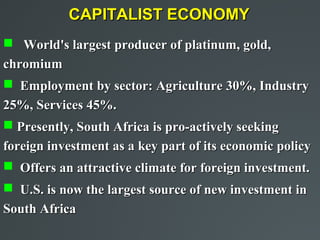 CAPITALIST ECONOMY
 World's largest producer of platinum, gold,
chromium
 Employment by sector: Agriculture 30%, Industry
25%, Services 45%.
 Presently, South Africa is pro-actively seeking
foreign investment as a key part of its economic policy
 Offers an attractive climate for foreign investment.
 U.S. is now the largest source of new investment in
South Africa
 
