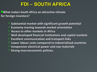FDI – SOUTH AFRICA
What makes South Africa an attractive climate
for foreign investors?

      Substantial market with significant growth potential
      Economy moving towards market orientation
      Access to other markets in Africa
      Well developed financial institutions and capital markets
      Excellent communication and transport links
      Lower labour costs compared to industrialized countries
      Inexpensive electrical power and raw materials
      Strong macroeconomic policies.
 
