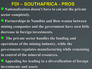 FDI – SOUTHAFRICA - PROS
 Nationalization doesn't have to cut out the private
sector completely.
 Partnerships in Namibia and Bots wanna between
mining companies and the government have seen little
decrease in foreign investments.
 The private sector handles the funding and
operations of the mining industry, while the
government regulates manufacturing while remaining
in control of the mineral resources.
 Appealing for leading to a diversification of foreign
investments and assets
 
