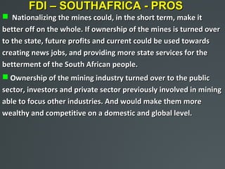 FDI – SOUTHAFRICA - PROS
 Nationalizing the mines could, in the short term, make it
better off on the whole. If ownership of the mines is turned over
to the state, future profits and current could be used towards
creating news jobs, and providing more state services for the
betterment of the South African people.
 Ownership of the mining industry turned over to the public
sector, investors and private sector previously involved in mining
able to focus other industries. And would make them more
wealthy and competitive on a domestic and global level.
 