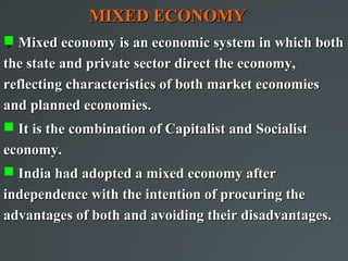 MIXED ECONOMY
 Mixed economy is an economic system in which both


the state and private sector direct the economy,
reflecting characteristics of both market economies
and planned economies.
 It is the combination of Capitalist and Socialist
economy.
 India had adopted a mixed economy after
independence with the intention of procuring the
advantages of both and avoiding their disadvantages.
 