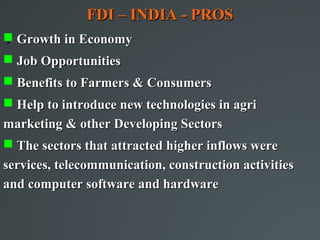FDI – INDIA - PROS
 Growth in Economy



 Job Opportunities
 Benefits to Farmers & Consumers
 Help to introduce new technologies in agri
marketing & other Developing Sectors
 The sectors that attracted higher inflows were
services, telecommunication, construction activities
and computer software and hardware
 