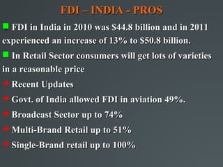 FDI – INDIA - PROS
 FDI in India in 2010 was $44.8 billion and in 2011


experienced an increase of 13% to $50.8 billion.
 In Retail Sector consumers will get lots of varieties
in a reasonable price
   Recent Updates
   Govt. of India allowed FDI in aviation 49%.
   Broadcast Sector up to 74%
   Multi-Brand Retail up to 51%
   Single-Brand retail up to 100%
 