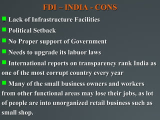 FDI – INDIA - CONS
 Lack of Infrastructure Facilities



 Political Setback
 No Proper support of Government
 Needs to upgrade its labuor laws
 International reports on transparency rank India as
one of the most corrupt country every year
 Many of the small business owners and workers
from other functional areas may lose their jobs, as lot
of people are into unorganized retail business such as
small shop.
 
