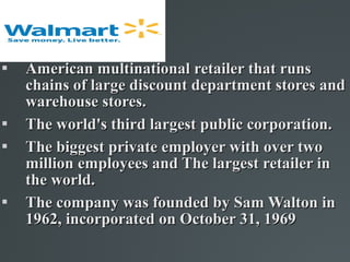    American multinational retailer that runs
    chains of large discount department stores and
    warehouse stores.
   The world's third largest public corporation.
   The biggest private employer with over two
    million employees and The largest retailer in
    the world.
   The company was founded by Sam Walton in
    1962, incorporated on October 31, 1969
 