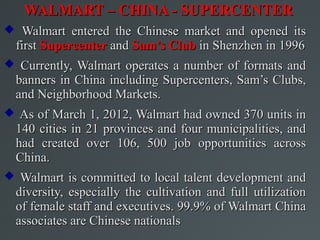 WALMART – CHINA - SUPERCENTER
 Walmart entered the Chinese market and opened its
  first Supercenter and Sam’s Club in Shenzhen in 1996
 Currently, Walmart operates a number of formats and
  banners in China including Supercenters, Sam’s Clubs,
  and Neighborhood Markets.
 As of March 1, 2012, Walmart had owned 370 units in
  140 cities in 21 provinces and four municipalities, and
  had created over 106, 500 job opportunities across
  China.
 Walmart is committed to local talent development and
  diversity, especially the cultivation and full utilization
  of female staff and executives. 99.9% of Walmart China
  associates are Chinese nationals
 