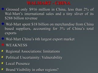 WALMART - CHINA
 Grossed only $916 million in China, less than 2% of
  Wal-Mart’s international sales and a tiny sliver of its
  $288 billion revenue
 Wal-Mart spent $18 billion on merchandise from China
  based suppliers, accounting for 3% of China’s total
  exports
 Wal-Mart China’s 6th largest export market
 WEAKNESS
 Regional Associations: limitations
 Political Uncertainity: Vulnerability
 Local Presence
 Brand Visibility in other regions?
 