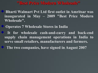 "Best Price Modern Wholesale"
 Bharti Walmart Pvt Ltd first outlet in Amritsar was
  inaugurated in May – 2009 "Best Price Modern
  Wholesale".
 Operates 7 Wholesale Stores in India
 It for wholesale cash-and-carry and back-end
  supply chain management operations in India to
  serve small retailers, manufacturers and farmers.
 The two companies, have signed in August 2007
 